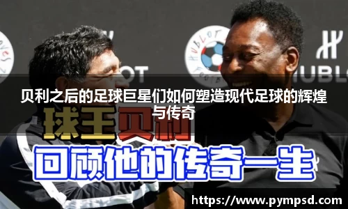 贝利之后的足球巨星们如何塑造现代足球的辉煌与传奇